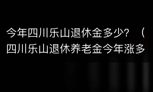 今年四川乐山退休金多少？（四川乐山退休养老金今年涨多少?）