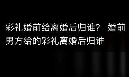 彩礼婚前给离婚后归谁？ 婚前男方给的彩礼离婚后归谁