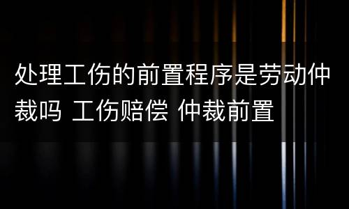 处理工伤的前置程序是劳动仲裁吗 工伤赔偿 仲裁前置