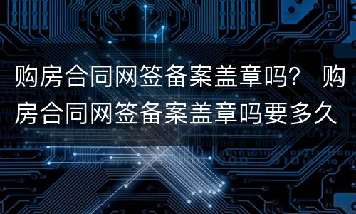 购房合同网签备案盖章吗？ 购房合同网签备案盖章吗要多久