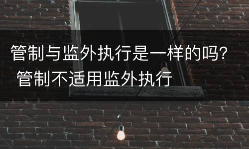 管制与监外执行是一样的吗？ 管制不适用监外执行