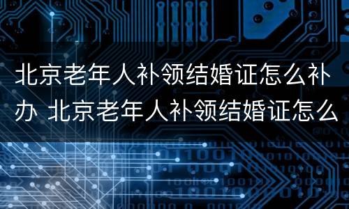 北京老年人补领结婚证怎么补办 北京老年人补领结婚证怎么补办呢