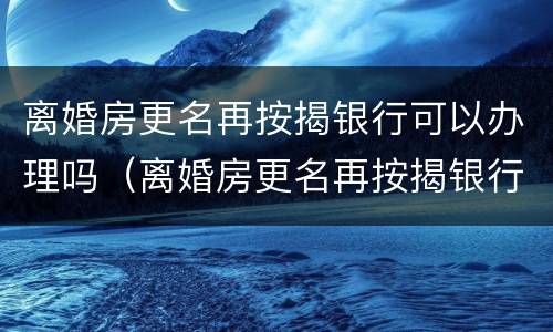 离婚房更名再按揭银行可以办理吗（离婚房更名再按揭银行可以办理吗要多少钱）