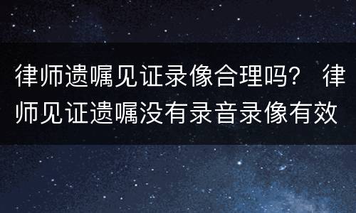 律师遗嘱见证录像合理吗？ 律师见证遗嘱没有录音录像有效吗
