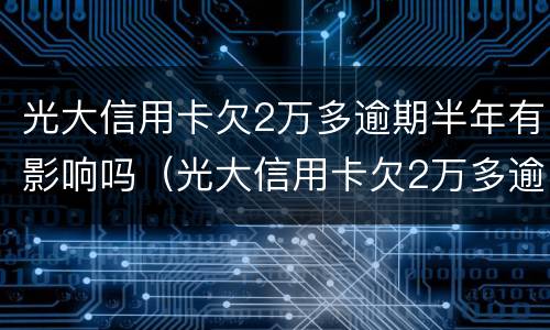 光大信用卡欠2万多逾期半年有影响吗（光大信用卡欠2万多逾期半年有影响吗怎么办）