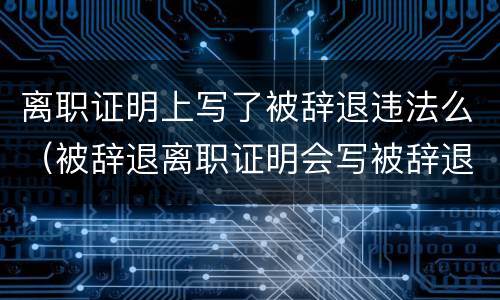 离职证明上写了被辞退违法么（被辞退离职证明会写被辞退吗）