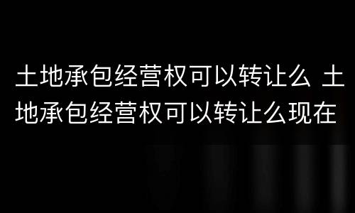 土地承包经营权可以转让么 土地承包经营权可以转让么现在