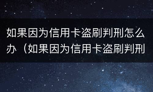 如果因为信用卡盗刷判刑怎么办（如果因为信用卡盗刷判刑怎么办理）