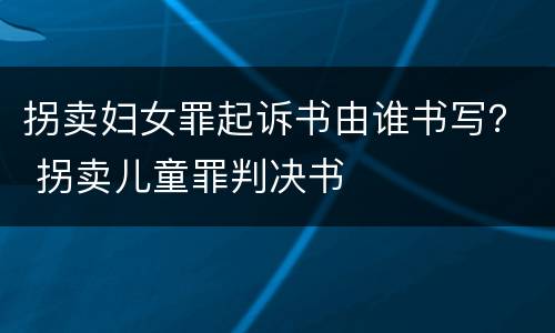 拐卖妇女罪起诉书由谁书写？ 拐卖儿童罪判决书