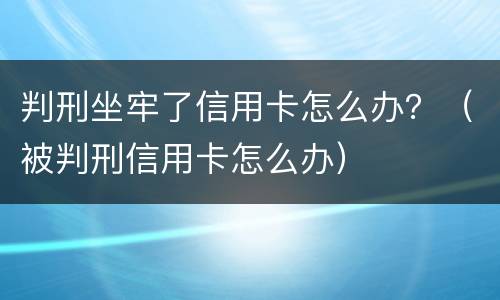 判刑坐牢了信用卡怎么办？（被判刑信用卡怎么办）