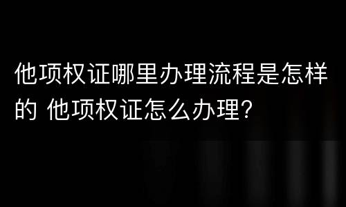 他项权证哪里办理流程是怎样的 他项权证怎么办理?