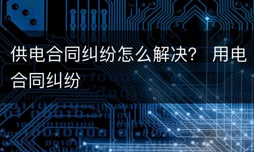 供电合同纠纷怎么解决？ 用电合同纠纷