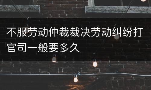 不服劳动仲裁裁决劳动纠纷打官司一般要多久
