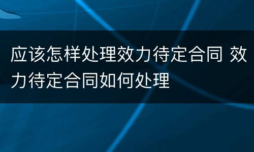 应该怎样处理效力待定合同 效力待定合同如何处理