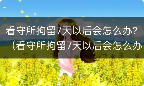 看守所拘留7天以后会怎么办？（看守所拘留7天以后会怎么办呢）