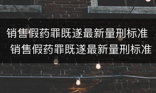销售假药罪既遂最新量刑标准 销售假药罪既遂最新量刑标准表