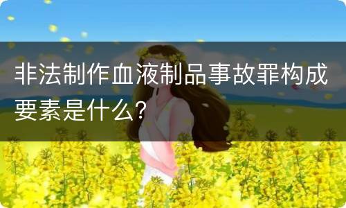非法制作血液制品事故罪构成要素是什么？