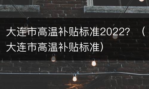 大连市高温补贴标准2022？（大连市高温补贴标准）