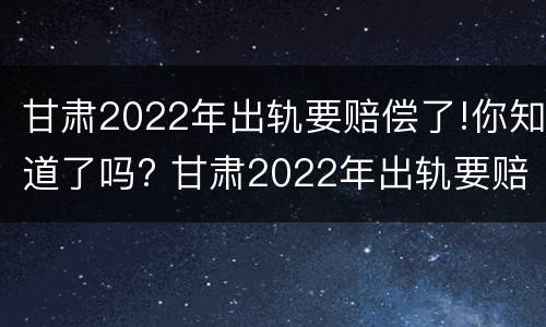 甘肃2022年出轨要赔偿了!你知道了吗? 甘肃2022年出轨要赔偿了!你知道了吗