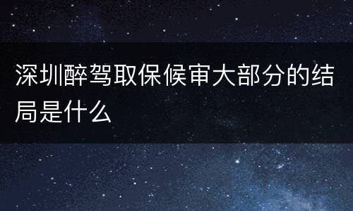 深圳醉驾取保候审大部分的结局是什么