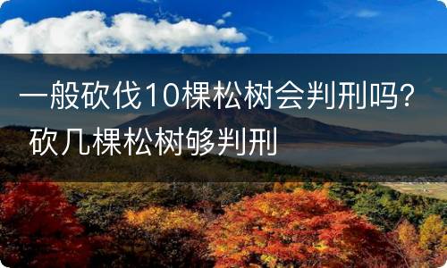 一般砍伐10棵松树会判刑吗？ 砍几棵松树够判刑