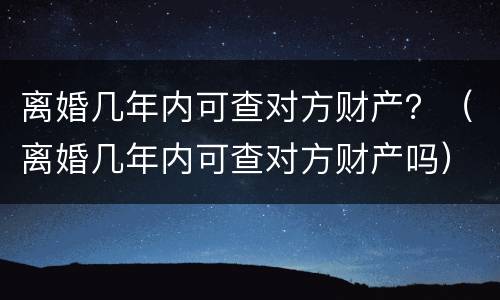 离婚几年内可查对方财产？（离婚几年内可查对方财产吗）
