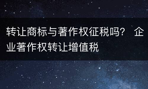 转让商标与著作权征税吗？ 企业著作权转让增值税
