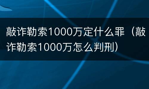敲诈勒索1000万定什么罪（敲诈勒索1000万怎么判刑）