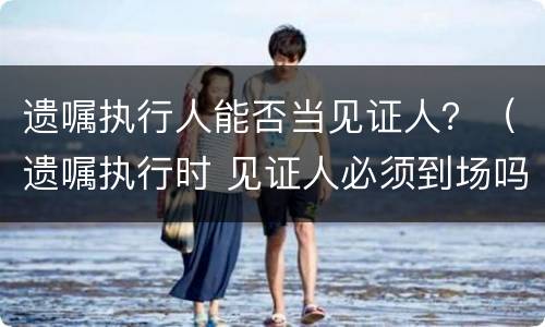 遗嘱执行人能否当见证人？（遗嘱执行时 见证人必须到场吗）