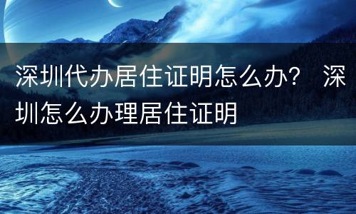 深圳代办居住证明怎么办？ 深圳怎么办理居住证明