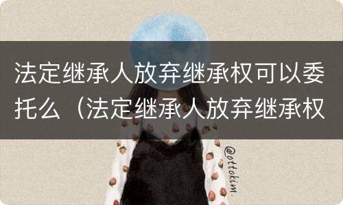 法定继承人放弃继承权可以委托么（法定继承人放弃继承权的效力）