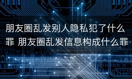 朋友圈乱发别人隐私犯了什么罪 朋友圈乱发信息构成什么罪