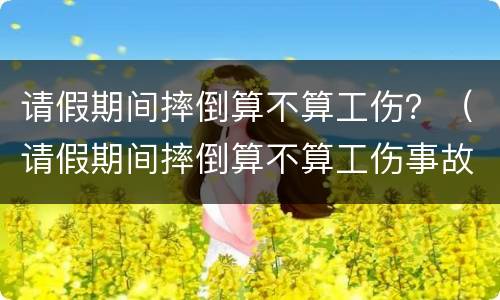 请假期间摔倒算不算工伤？（请假期间摔倒算不算工伤事故）