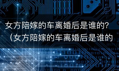 女方陪嫁的车离婚后是谁的？（女方陪嫁的车离婚后是谁的）
