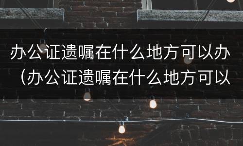 办公证遗嘱在什么地方可以办（办公证遗嘱在什么地方可以办理）