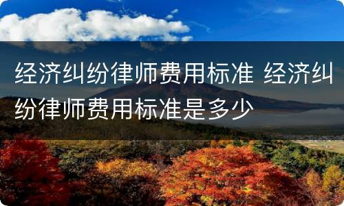 经济纠纷律师费用标准 经济纠纷律师费用标准是多少