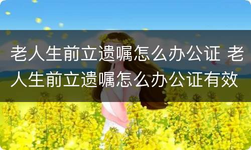 老人生前立遗嘱怎么办公证 老人生前立遗嘱怎么办公证有效