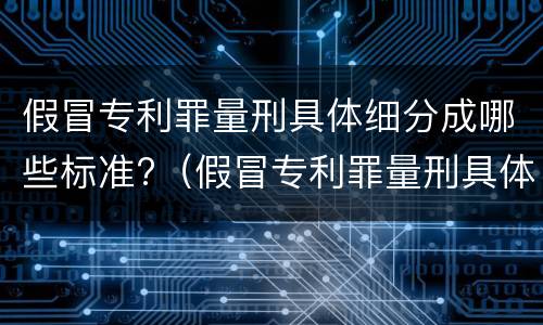 假冒专利罪量刑具体细分成哪些标准?（假冒专利罪量刑具体细分成哪些标准呢）