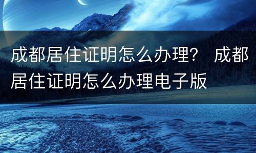 成都居住证明怎么办理？ 成都居住证明怎么办理电子版