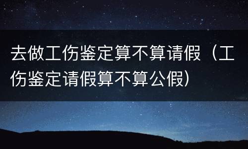 去做工伤鉴定算不算请假（工伤鉴定请假算不算公假）