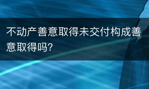 不动产善意取得未交付构成善意取得吗？