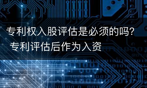 专利权入股评估是必须的吗？ 专利评估后作为入资