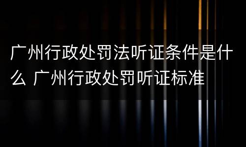 广州行政处罚法听证条件是什么 广州行政处罚听证标准