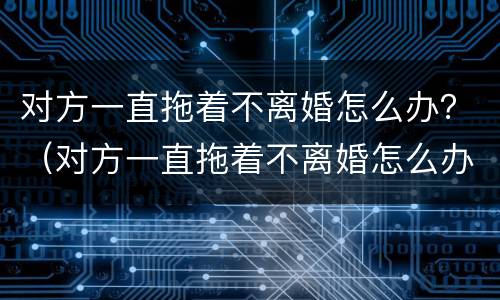 对方一直拖着不离婚怎么办？（对方一直拖着不离婚怎么办理）