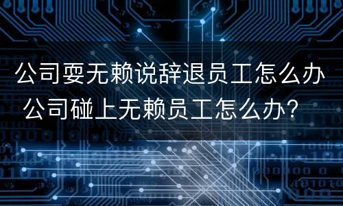 公司耍无赖说辞退员工怎么办 公司碰上无赖员工怎么办?