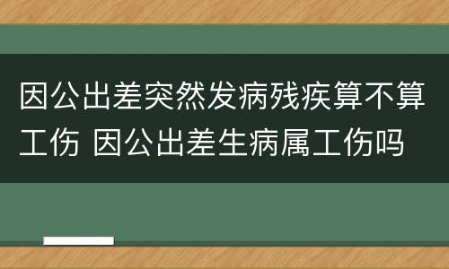 因公出差突然发病残疾算不算工伤 因公出差生病属工伤吗
