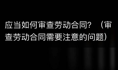 应当如何审查劳动合同？（审查劳动合同需要注意的问题）