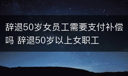 辞退50岁女员工需要支付补偿吗 辞退50岁以上女职工