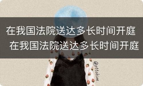 在我国法院送达多长时间开庭 在我国法院送达多长时间开庭呢