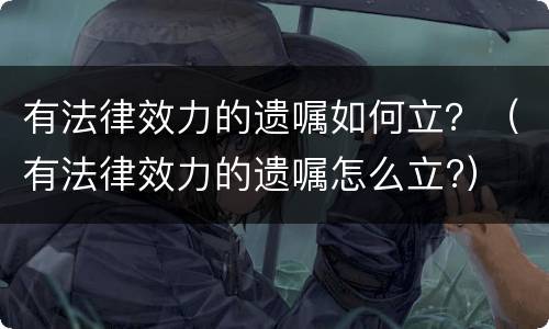 有法律效力的遗嘱如何立？（有法律效力的遗嘱怎么立?）